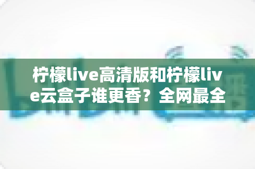 柠檬live高清版和柠檬live云盒子谁更香?全网最全横评对比,看完再选不踩坑 柠檬live高清版和柠檬live云盒子谁更香?全网最全横评对比,看完再选不踩坑