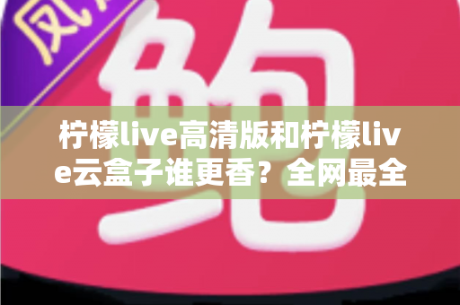 柠檬live高清版和柠檬live云盒子谁更香?全网最全横评对比,看完再选不踩坑 柠檬live高清版和柠檬live云盒子谁更香?全网最全横评对比,看完再选不踩坑