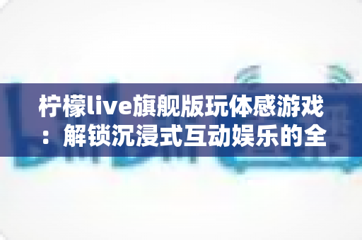 柠檬live旗舰版玩体感游戏:解锁沉浸式互动娱乐的全方位实用指南 柠檬live旗舰版玩体感游戏:解锁沉浸式互动娱乐的全方位实用指南