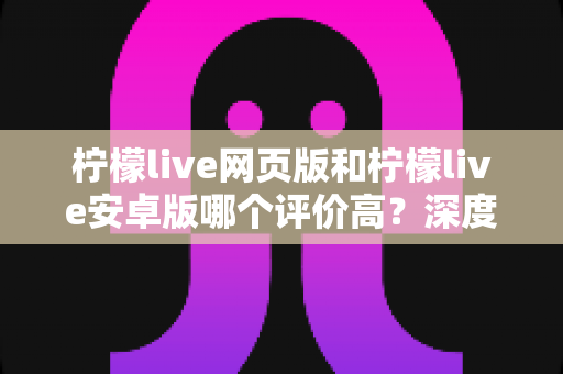 柠檬live网页版和柠檬live安卓版哪个评价高？深度对比与全面解析帮你选对版本