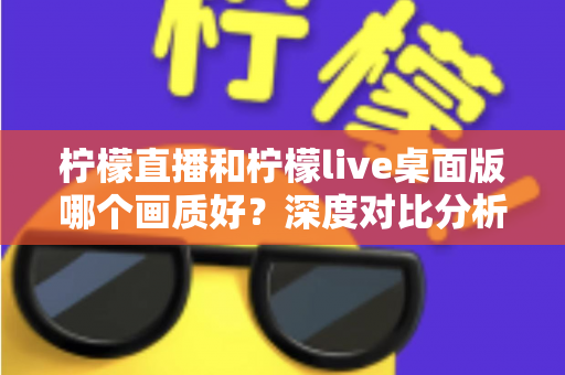 柠檬直播和柠檬live桌面版哪个画质好？深度对比分析与选择指南