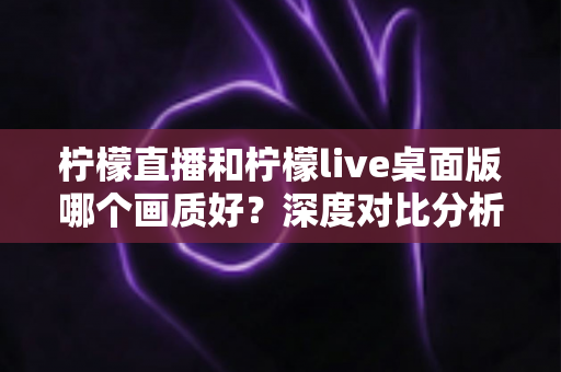 柠檬直播和柠檬live桌面版哪个画质好？深度对比分析与选择指南