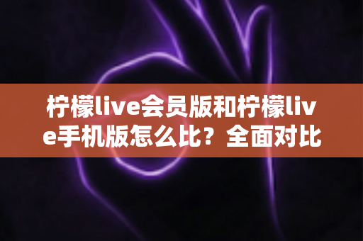 柠檬live会员版和柠檬live手机版怎么比？全面对比评测与选择指南