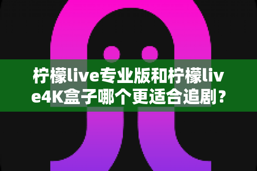 柠檬live专业版和柠檬live4K盒子哪个更适合追剧？全方位深度对比帮你选对追剧神器
