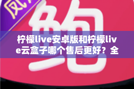 柠檬live安卓版和柠檬live云盒子哪个售后更好?全方位深度对比与选购避坑指南 柠檬live安卓版和柠檬live云盒子哪个售后更好?全方位深度对比与选购避坑指南