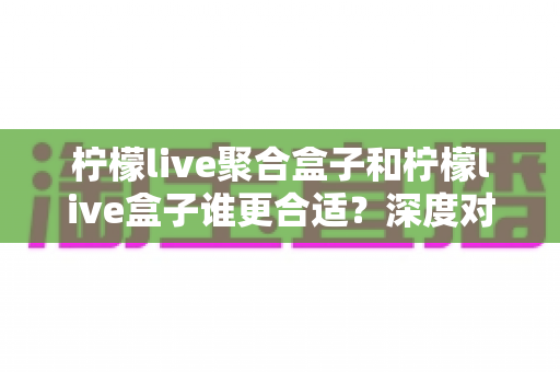 柠檬live聚合盒子和柠檬live盒子谁更合适?深度对比解析帮你选对不踩坑 柠檬live聚合盒子和柠檬live盒子谁更合适?深度对比解析帮你选对不踩坑
