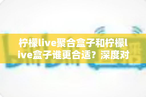 柠檬live聚合盒子和柠檬live盒子谁更合适?深度对比解析帮你选对不踩坑 柠檬live聚合盒子和柠檬live盒子谁更合适?深度对比解析帮你选对不踩坑