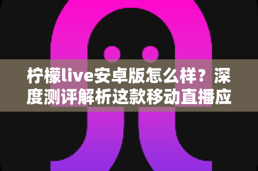 柠檬live安卓版怎么样?深度测评解析这款移动直播应用的真实体验与使用价值 柠檬live安卓版怎么样?深度测评解析这款移动直播应用的真实体验与使用价值