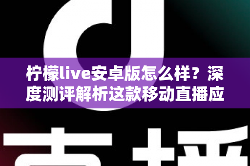 柠檬live安卓版怎么样?深度测评解析这款移动直播应用的真实体验与使用价值 柠檬live安卓版怎么样?深度测评解析这款移动直播应用的真实体验与使用价值