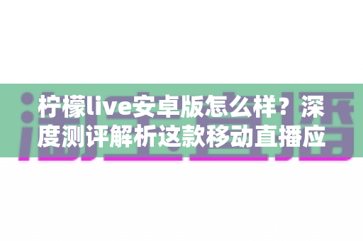 柠檬live安卓版怎么样？深度测评解析这款移动直播应用的真实体验与使用价值