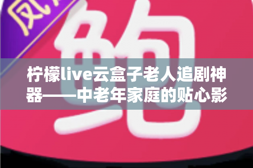 柠檬live云盒子老人追剧神器——中老年家庭的贴心影视娱乐解决方案