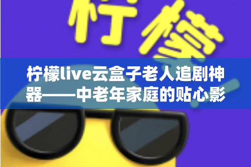 柠檬live云盒子老人追剧神器——中老年家庭的贴心影视娱乐解决方案