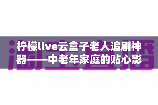 柠檬live云盒子老人追剧神器——中老年家庭的贴心影视娱乐解决方案