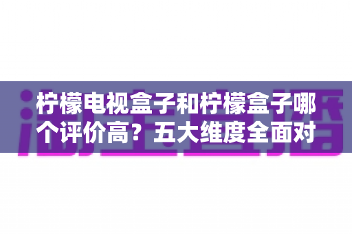 柠檬电视盒子和柠檬盒子哪个评价高？五大维度全面对比，看完再买不踩坑