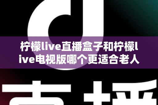 柠檬live直播盒子和柠檬live电视版哪个更适合老人用？一份写给子女的选购指南