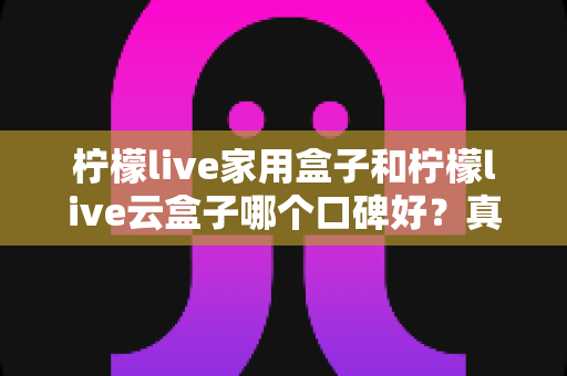 柠檬live家用盒子和柠檬live云盒子哪个口碑好？真实对比与选购全攻略