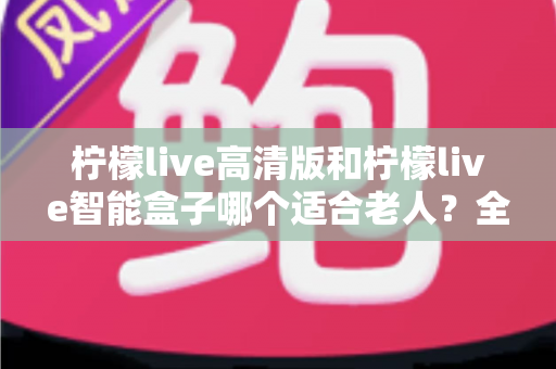 柠檬live高清版和柠檬live智能盒子哪个适合老人？全方位对比测评助您轻松选购