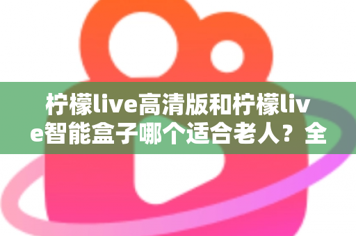 柠檬live高清版和柠檬live智能盒子哪个适合老人？全方位对比测评助您轻松选购