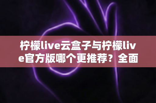柠檬live云盒子与柠檬live官方版哪个更推荐?全面对比解析帮你选出最适合的版本 柠檬live云盒子与柠檬live官方版哪个更推荐?全面对比解析帮你选出最适合的版本