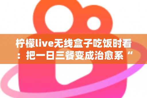 柠檬live无线盒子吃饭时看:把一日三餐变成治愈系“私人影院” 柠檬live无线盒子吃饭时看:把一日三餐变成治愈系“私人影院”