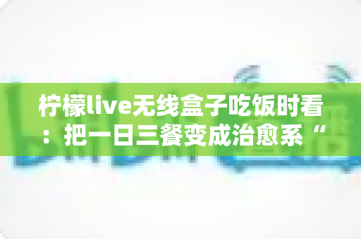柠檬live无线盒子吃饭时看:把一日三餐变成治愈系“私人影院” 柠檬live无线盒子吃饭时看:把一日三餐变成治愈系“私人影院”