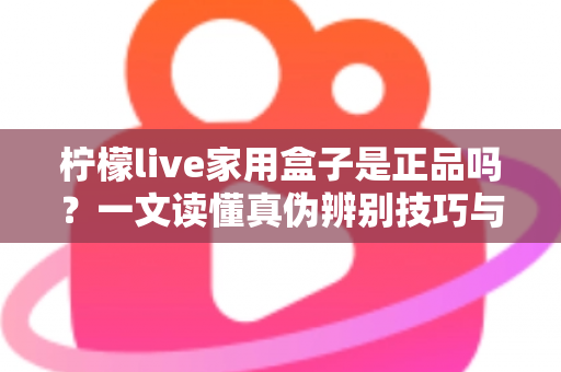 柠檬live家用盒子是正品吗？一文读懂真伪辨别技巧与安全购买指南
