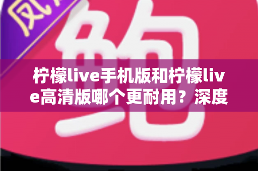 柠檬live手机版和柠檬live高清版哪个更耐用？深度对比评测与选择建议全解析