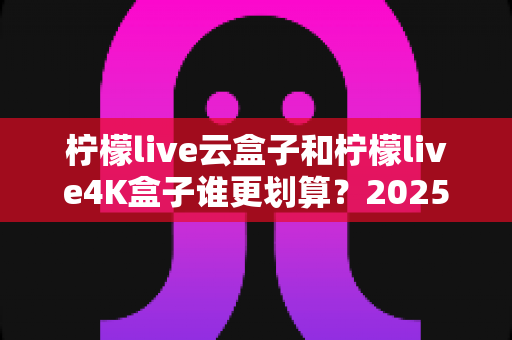 柠檬live云盒子和柠檬live4K盒子谁更划算？2025年最全深度对比与选购指南