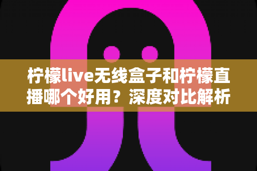柠檬live无线盒子和柠檬直播哪个好用？深度对比解析，帮你找到最适合的直播方案