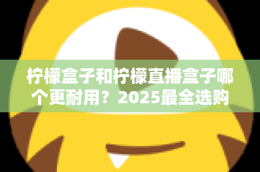 柠檬盒子和柠檬直播盒子哪个更耐用？2025最全选购指南与寿命对比解析