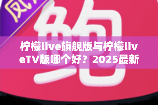 柠檬live旗舰版与柠檬liveTV版哪个好?2025最新深度对比评测,一文帮你选对版本 柠檬live旗舰版与柠檬liveTV版哪个好?2025最新深度对比评测,一文帮你选对版本