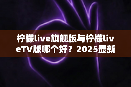 柠檬live旗舰版与柠檬liveTV版哪个好？2025最新深度对比评测，一文帮你选对版本