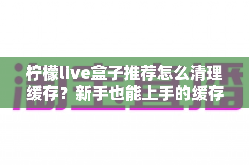 柠檬live盒子推荐怎么清理缓存?新手也能上手的缓存清理全攻略 柠檬live盒子推荐怎么清理缓存?新手也能上手的缓存清理全攻略
