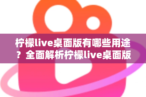 柠檬live桌面版有哪些用途？全面解析柠檬live桌面版的核心功能与使用价值