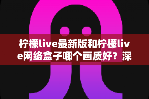 柠檬live最新版和柠檬live网络盒子哪个画质好？深度对比与实用选购指南