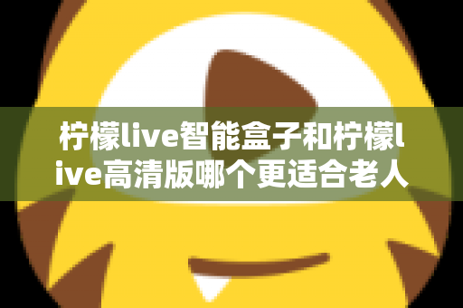 柠檬live智能盒子和柠檬live高清版哪个更适合老人用？超详细选购对比指南帮你轻松做决定