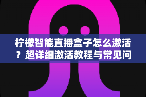 柠檬智能直播盒子怎么激活？超详细激活教程与常见问题全解析，新手也能一次搞定