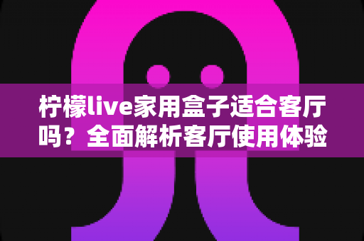 柠檬live家用盒子适合客厅吗？全面解析客厅使用体验、优缺点与实用选购指南
