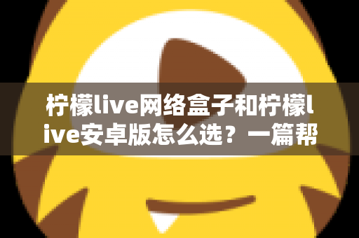 柠檬live网络盒子和柠檬live安卓版怎么选？一篇帮你理清思路的实用选购指南