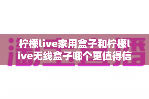 柠檬live家用盒子和柠檬live无线盒子哪个更值得信赖？深度对比帮你选购不踩坑