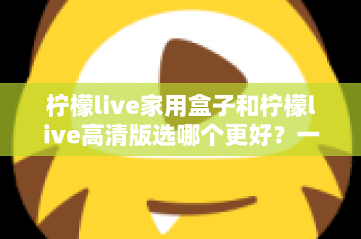 柠檬live家用盒子和柠檬live高清版选哪个更好？一篇文章讲透区别，选购不迷路