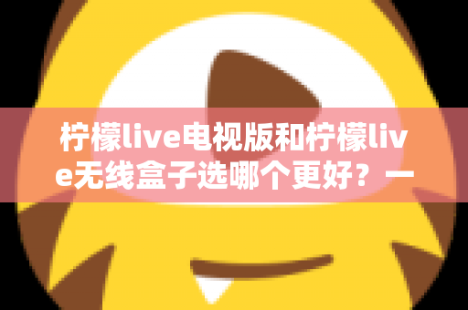 柠檬live电视版和柠檬live无线盒子选哪个更好？一篇深度对比评测帮你告别选择困难