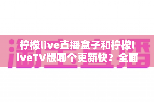 柠檬live直播盒子和柠檬liveTV版哪个更新快？全面对比解析帮你选对版本