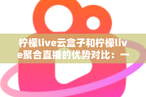 柠檬live云盒子和柠檬live聚合直播的优势对比：一篇文章帮你选对观影方案