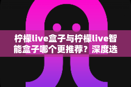 柠檬live盒子与柠檬live智能盒子哪个更推荐？深度选购指南帮你一文看懂两款电视盒子的核心差异