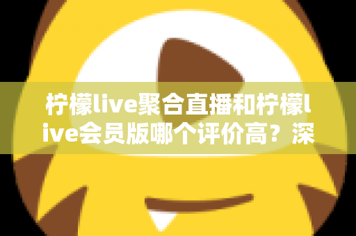 柠檬live聚合直播和柠檬live会员版哪个评价高？深度对比评测助你选对版本
