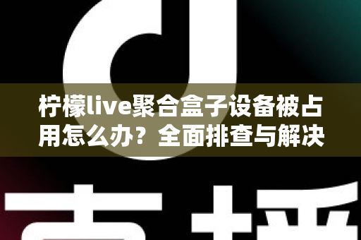 柠檬live聚合盒子设备被占用怎么办？全面排查与解决方案指南