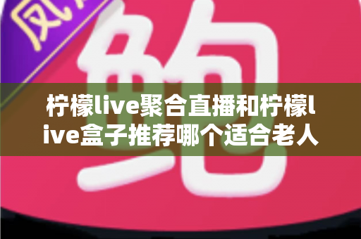柠檬live聚合直播和柠檬live盒子推荐哪个适合老人？长辈观看直播的最佳选择全解析