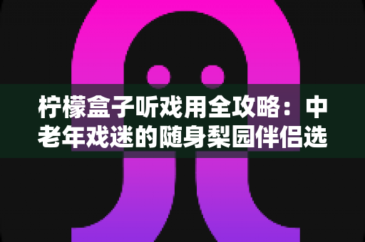 柠檬盒子听戏用全攻略：中老年戏迷的随身梨园伴侣选购与使用完全指南