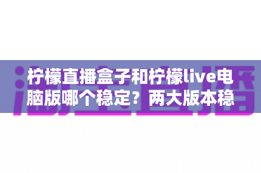 柠檬直播盒子和柠檬live电脑版哪个稳定？两大版本稳定性深度对比与选购指南